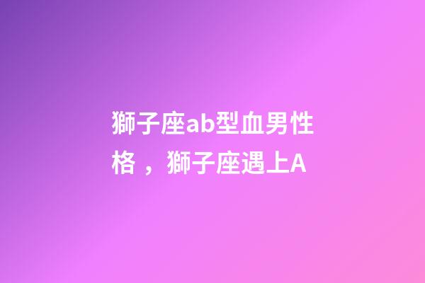 獅子座ab型血男性格，獅子座遇上A